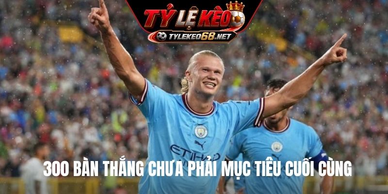 300 bàn thắng chưa phải mục tiêu cuối cùng