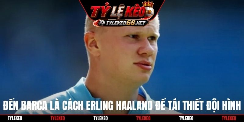 Đến Barca là cách Erling Haaland để tái thiết đội hình