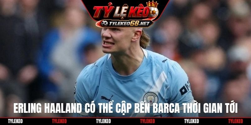 Erling Haaland có thể cập bến Barca thời gian tới