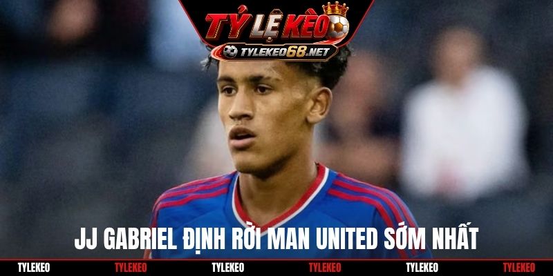 JJ Gabriel định rời Man United sớm nhất