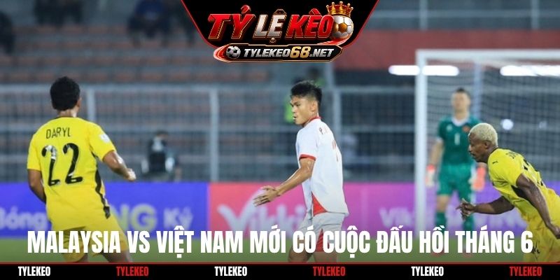 Malaysia vs Việt Nam mới có cuộc đấu hồi tháng 6